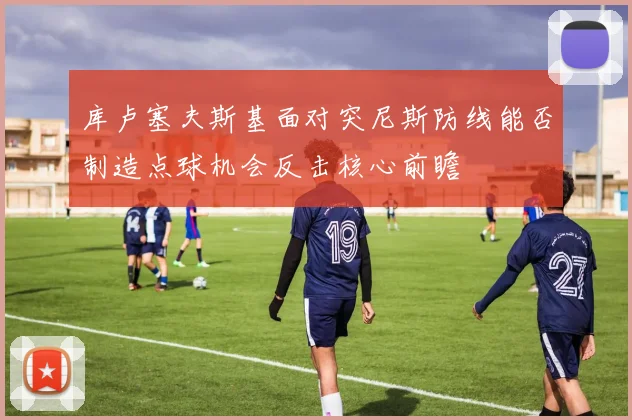 库卢塞夫斯基面对突尼斯防线能否制造点球机会反击核心前瞻
