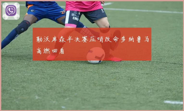 勒沃库森半决赛压哨改命多纳鲁马高燃回看