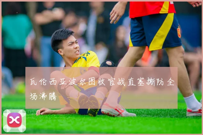 瓦伦西亚波尔图收官战直塞撕防全场沸腾