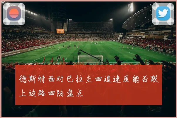 德斯特面对巴拉圭回追速度能否跟上边路回防盘点