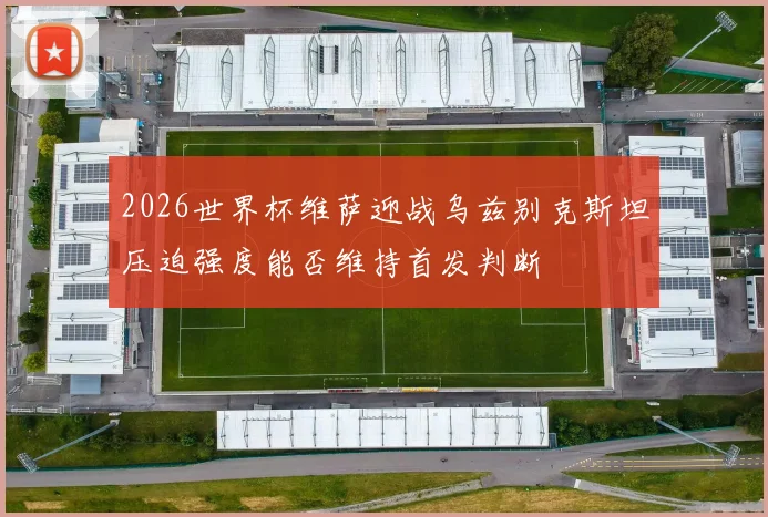 2026世界杯维萨迎战乌兹别克斯坦压迫强度能否维持首发判断