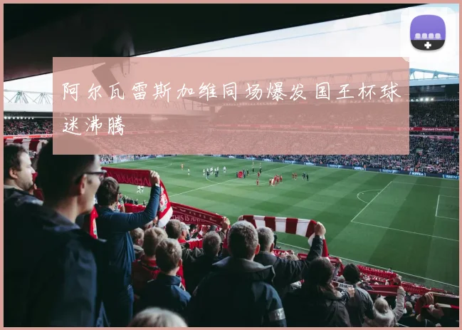 阿尔瓦雷斯加维同场爆发国王杯球迷沸腾