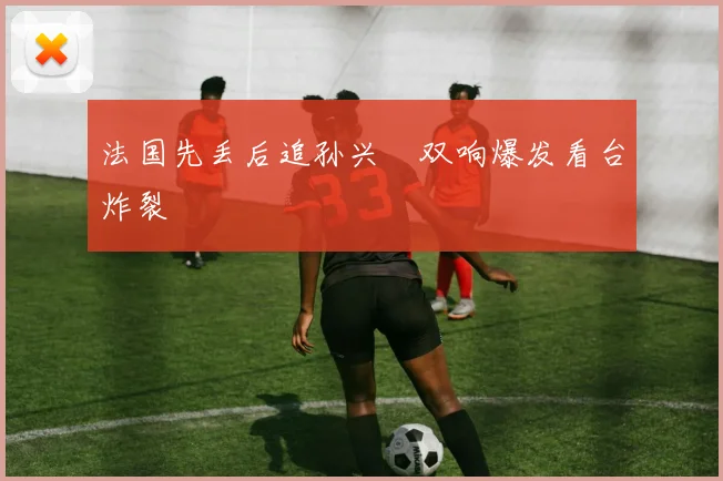 法国先丢后追孙兴慜双响爆发看台炸裂