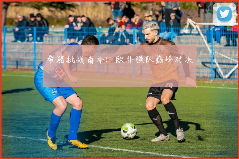 希腊挑战南非：欧非强队巅峰对决