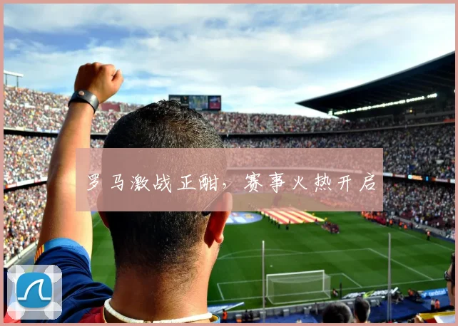 罗马激战正酣，赛事火热开启