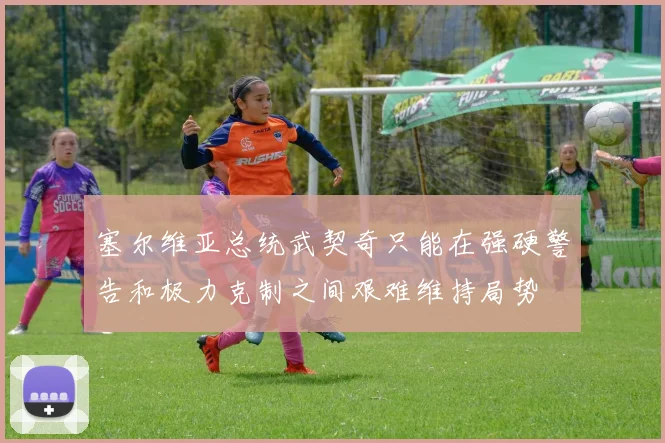 塞尔维亚总统武契奇只能在强硬警告和极力克制之间艰难维持局势