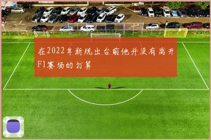 在2022年新规出台前他并没有离开F1赛场的打算