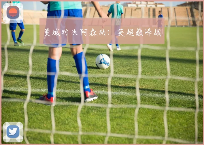 曼城对决阿森纳：英超巅峰战