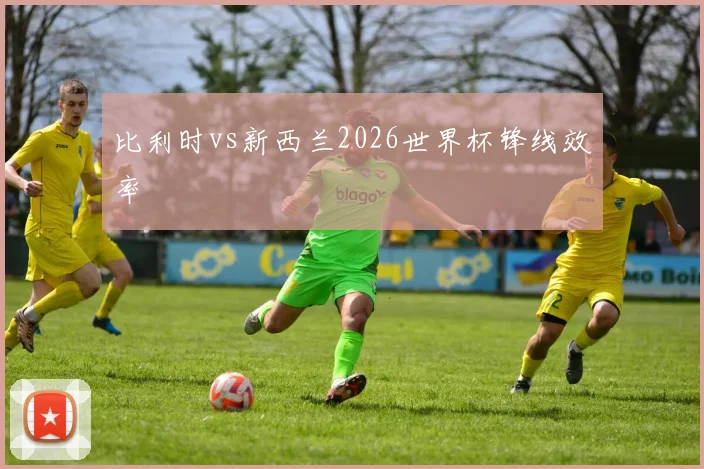 比利时vs新西兰2026世界杯锋线效率