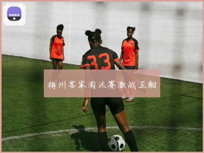 梅州客家淘汰赛激战正酣