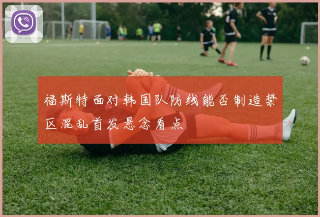 福斯特面对韩国队防线能否制造禁区混乱首发悬念看点