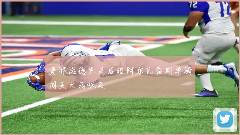 费耶诺德先丢后追阿尔瓦雷斯单骑闯关火药味足