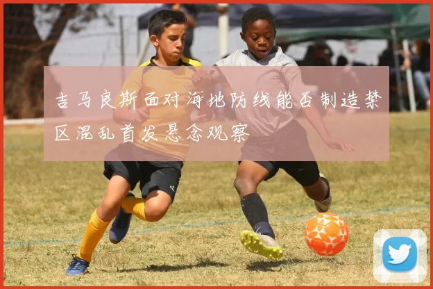 吉马良斯面对海地防线能否制造禁区混乱首发悬念观察