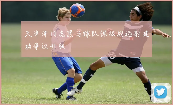 天津津门虎黑马球队保级战远射建功争议升级