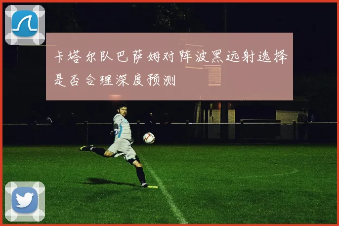 卡塔尔队巴萨姆对阵波黑远射选择是否合理深度预测
