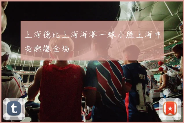 上海德比上海海港一球小胜上海申花燃爆全场