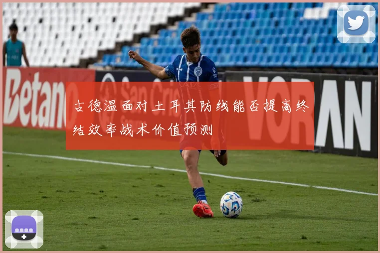 古德温面对土耳其防线能否提高终结效率战术价值预测