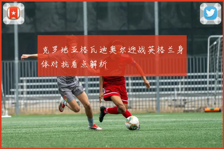 克罗地亚格瓦迪奥尔迎战英格兰身体对抗看点解析