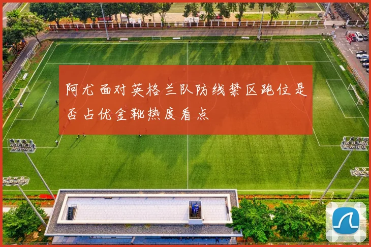 阿尤面对英格兰队防线禁区跑位是否占优金靴热度看点