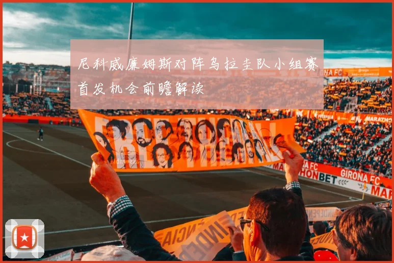 尼科威廉姆斯对阵乌拉圭队小组赛首发机会前瞻解读