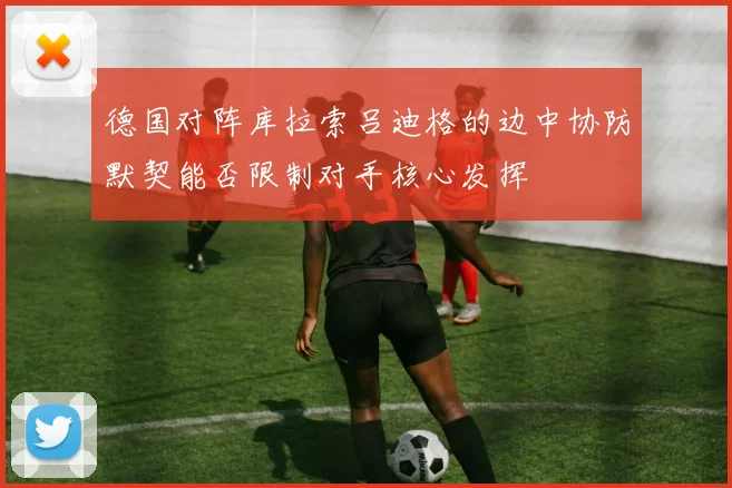 德国对阵库拉索吕迪格的边中协防默契能否限制对手核心发挥
