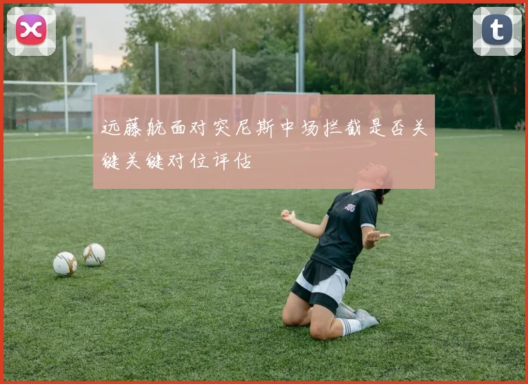 远藤航面对突尼斯中场拦截是否关键关键对位评估