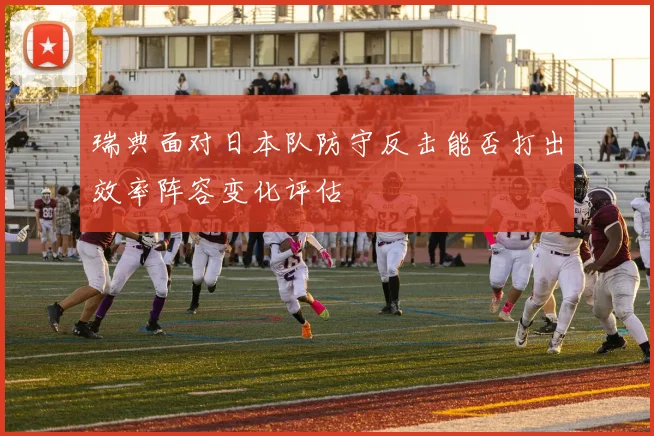 瑞典面对日本队防守反击能否打出效率阵容变化评估