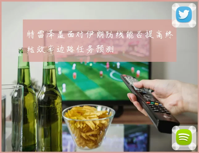 特雷泽盖面对伊朗防线能否提高终结效率边路任务预测