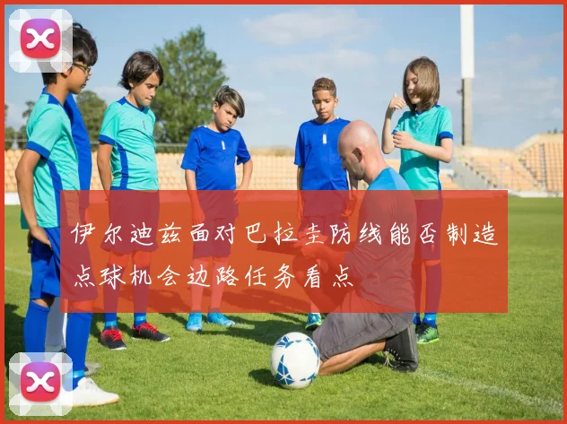 伊尔迪兹面对巴拉圭防线能否制造点球机会边路任务看点