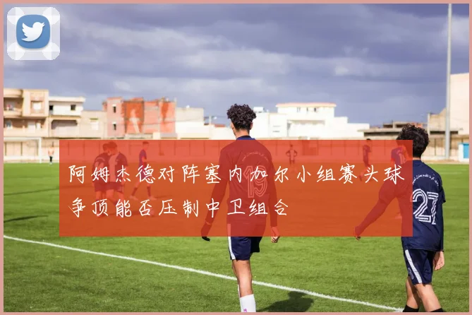 阿姆杰德对阵塞内加尔小组赛头球争顶能否压制中卫组合