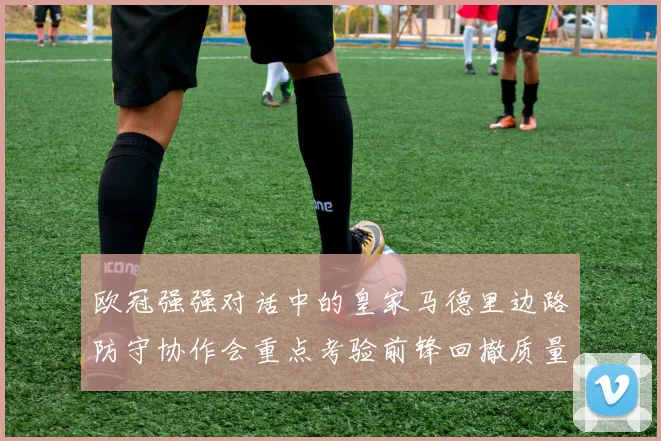 欧冠强强对话中的皇家马德里边路防守协作会重点考验前锋回撤质量
