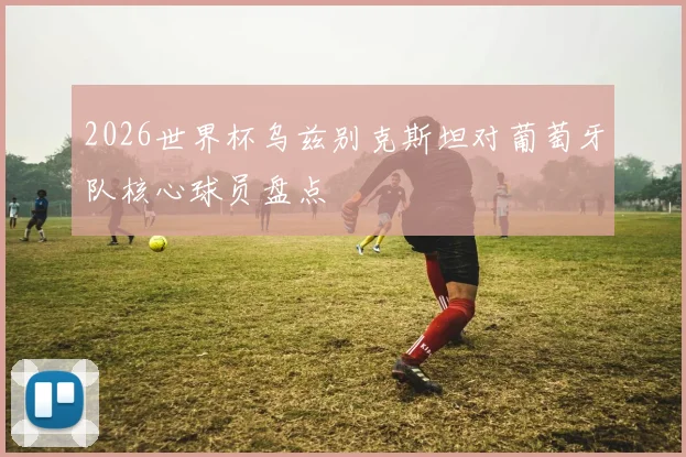 2026世界杯乌兹别克斯坦对葡萄牙队核心球员盘点