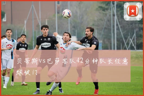 贝蒂斯vs巴萨客队42分钟队长任意球破门