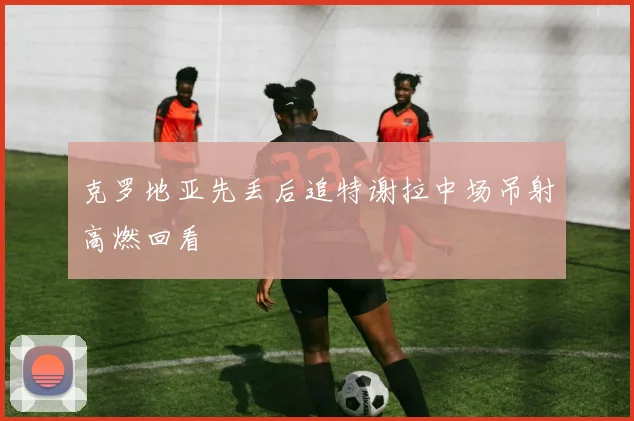 克罗地亚先丢后追特谢拉中场吊射高燃回看