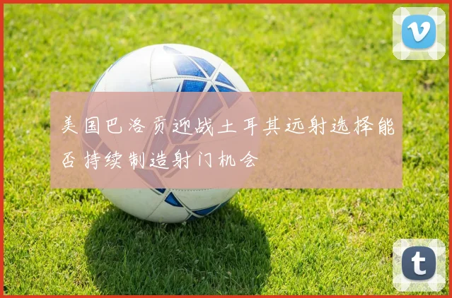 美国巴洛贡迎战土耳其远射选择能否持续制造射门机会