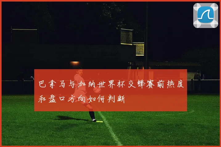 巴拿马与加纳世界杯交锋赛前热度和盘口方向如何判断