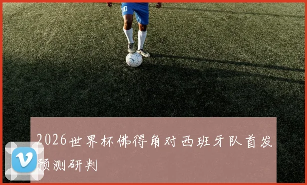 2026世界杯佛得角对西班牙队首发预测研判